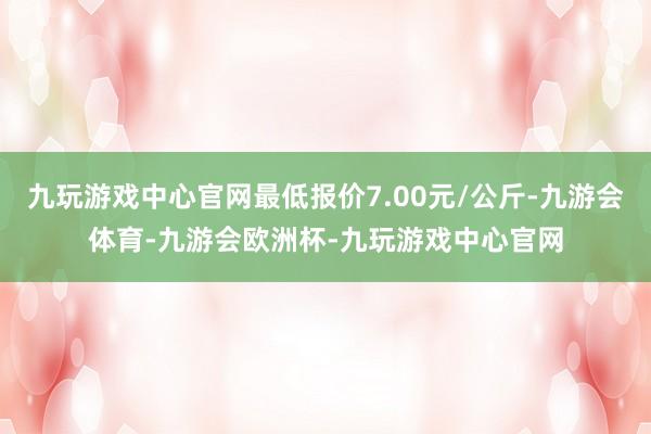 九玩游戏中心官网最低报价7.00元/公斤-九游会体育-九游会欧洲杯-九玩游戏中心官网