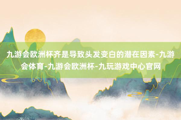 九游会欧洲杯齐是导致头发变白的潜在因素-九游会体育-九游会欧洲杯-九玩游戏中心官网