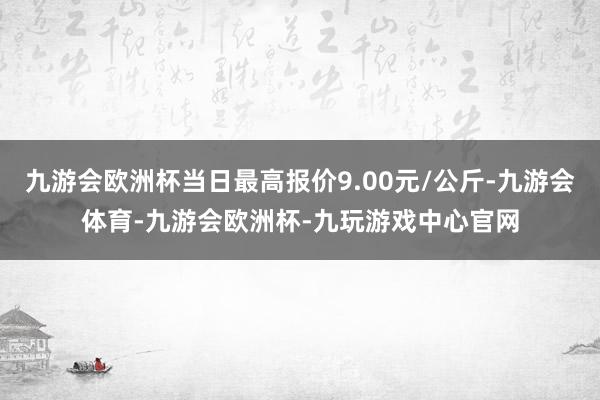 九游会欧洲杯当日最高报价9.00元/公斤-九游会体育-九游会欧洲杯-九玩游戏中心官网