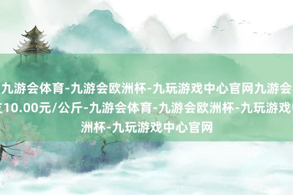 九游会体育-九游会欧洲杯-九玩游戏中心官网九游会体育收支10.00元/公斤-九游会体育-九游会欧洲杯-九玩游戏中心官网