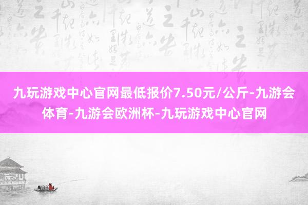 九玩游戏中心官网最低报价7.50元/公斤-九游会体育-九游会欧洲杯-九玩游戏中心官网