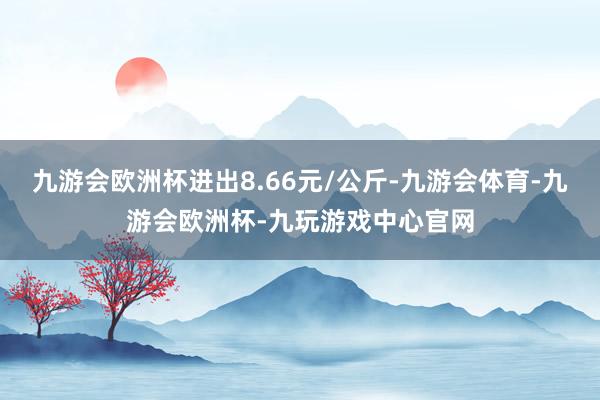 九游会欧洲杯进出8.66元/公斤-九游会体育-九游会欧洲杯-九玩游戏中心官网