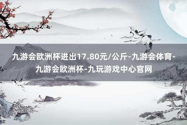 九游会欧洲杯进出17.80元/公斤-九游会体育-九游会欧洲杯-九玩游戏中心官网