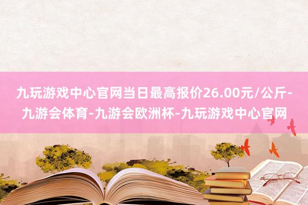 九玩游戏中心官网当日最高报价26.00元/公斤-九游会体育-九游会欧洲杯-九玩游戏中心官网