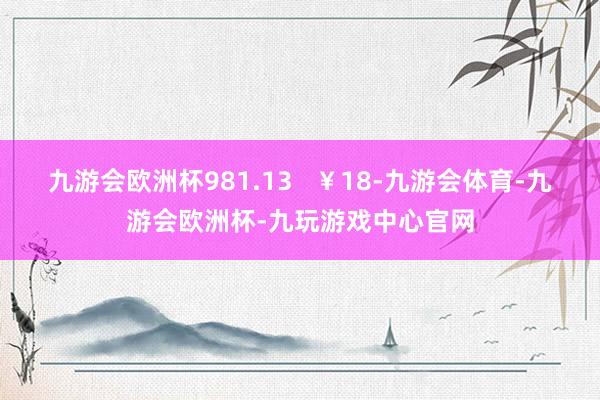 九游会欧洲杯981.13   ￥18-九游会体育-九游会欧洲杯-九玩游戏中心官网