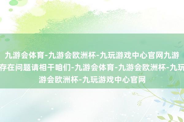 九游会体育-九游会欧洲杯-九玩游戏中心官网九游会体育如数据存在问题请相干咱们-九游会体育-九游会欧洲杯-九玩游戏中心官网