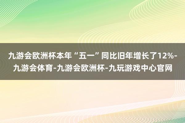 九游会欧洲杯本年“五一”同比旧年增长了12%-九游会体育-九游会欧洲杯-九玩游戏中心官网