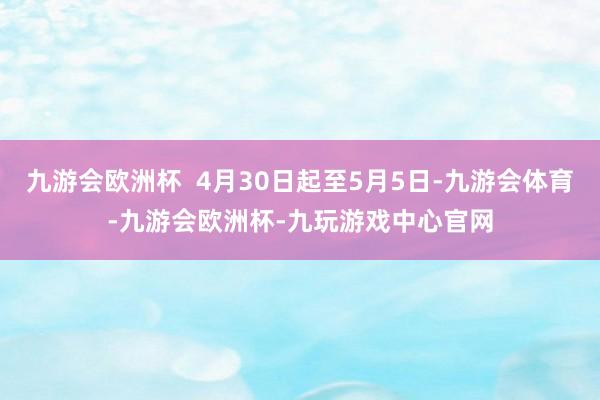 九游会欧洲杯  4月30日起至5月5日-九游会体育-九游会欧洲杯-九玩游戏中心官网