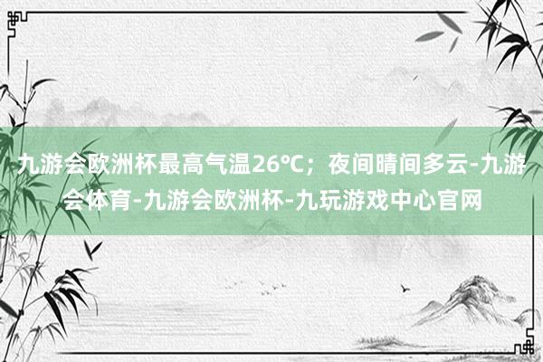 九游会欧洲杯最高气温26℃；夜间晴间多云-九游会体育-九游会欧洲杯-九玩游戏中心官网