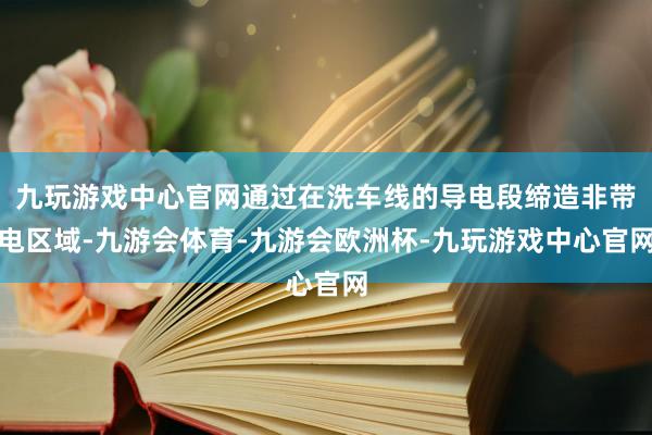 九玩游戏中心官网通过在洗车线的导电段缔造非带电区域-九游会体育-九游会欧洲杯-九玩游戏中心官网