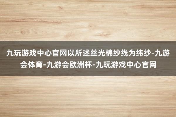 九玩游戏中心官网以所述丝光棉纱线为纬纱-九游会体育-九游会欧洲杯-九玩游戏中心官网