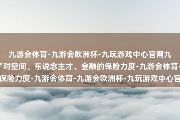 九游会体育-九游会欧洲杯-九玩游戏中心官网九游会体育进一步强化了对空间、东说念主才、金融的保险力度-九游会体育-九游会欧洲杯-九玩游戏中心官网