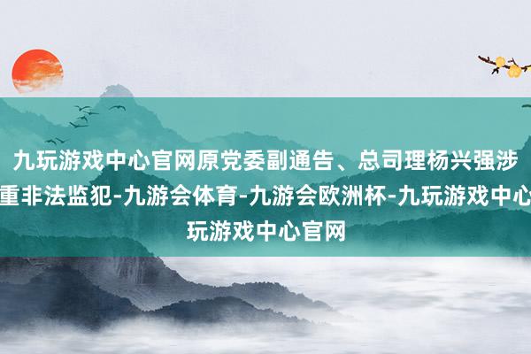 九玩游戏中心官网原党委副通告、总司理杨兴强涉嫌严重非法监犯-九游会体育-九游会欧洲杯-九玩游戏中心官网