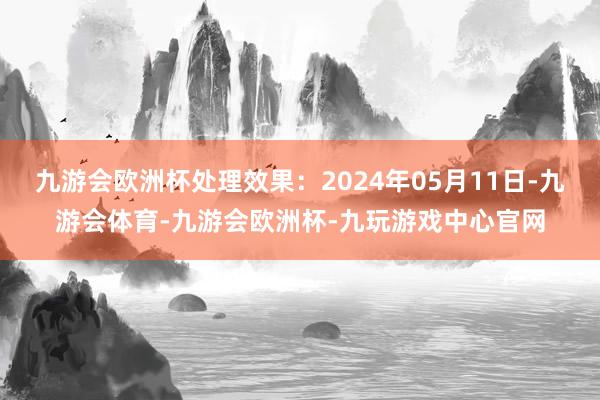 九游会欧洲杯处理效果：2024年05月11日-九游会体育-九游会欧洲杯-九玩游戏中心官网