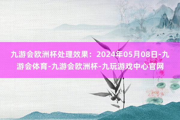 九游会欧洲杯处理效果：2024年05月08日-九游会体育-九游会欧洲杯-九玩游戏中心官网