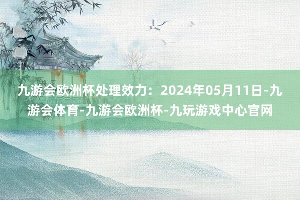 九游会欧洲杯处理效力：2024年05月11日-九游会体育-九游会欧洲杯-九玩游戏中心官网