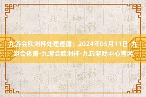 九游会欧洲杯处理遵循：2024年05月11日-九游会体育-九游会欧洲杯-九玩游戏中心官网