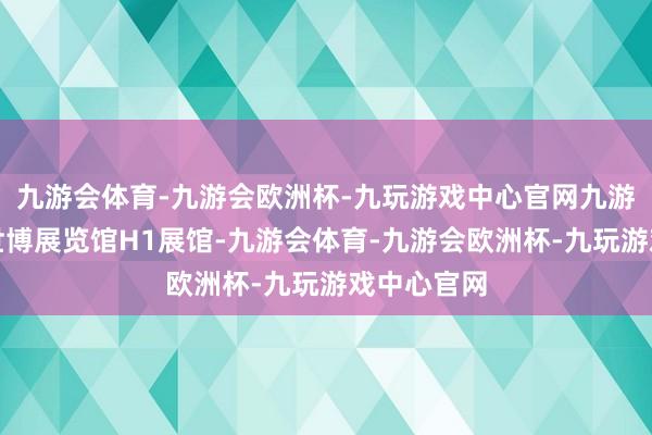 九游会体育-九游会欧洲杯-九玩游戏中心官网九游会体育谢世博展览馆H1展馆-九游会体育-九游会欧洲杯-九玩游戏中心官网