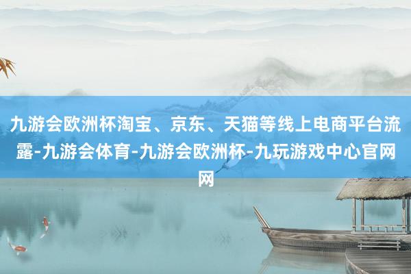 九游会欧洲杯淘宝、京东、天猫等线上电商平台流露-九游会体育-九游会欧洲杯-九玩游戏中心官网