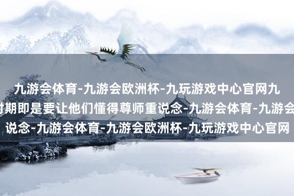 九游会体育-九游会欧洲杯-九玩游戏中心官网九游会体育让学生学习时期即是要让他们懂得尊师重说念-九游会体育-九游会欧洲杯-九玩游戏中心官网