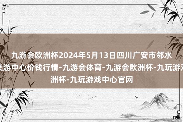 九游会欧洲杯2024年5月13日四川广安市邻水县农产物交游中心价钱行情-九游会体育-九游会欧洲杯-九玩游戏中心官网