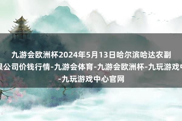 九游会欧洲杯2024年5月13日哈尔滨哈达农副居品有限公司价钱行情-九游会体育-九游会欧洲杯-九玩游戏中心官网