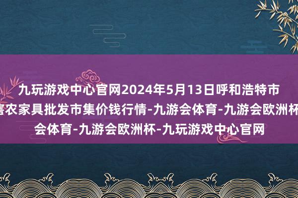 九玩游戏中心官网2024年5月13日呼和浩特市好意思通首府无公害农家具批发市集价钱行情-九游会体育-九游会欧洲杯-九玩游戏中心官网