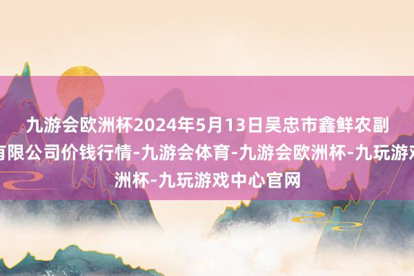 九游会欧洲杯2024年5月13日吴忠市鑫鲜农副产物阛阓有限公司价钱行情-九游会体育-九游会欧洲杯-九玩游戏中心官网