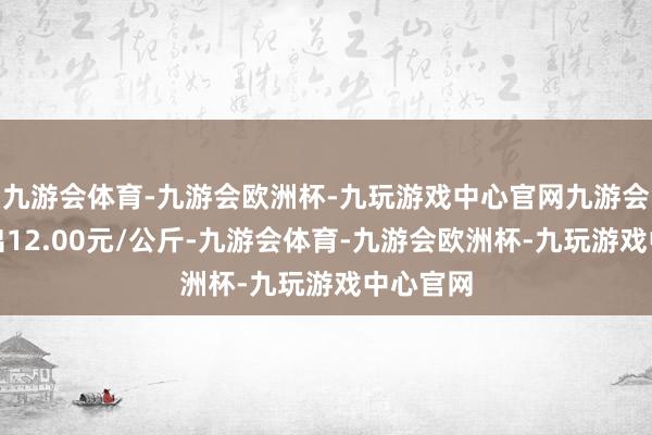 九游会体育-九游会欧洲杯-九玩游戏中心官网九游会体育进出12.00元/公斤-九游会体育-九游会欧洲杯-九玩游戏中心官网