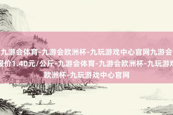 九游会体育-九游会欧洲杯-九玩游戏中心官网九游会体育最低报价1.40元/公斤-九游会体育-九游会欧洲杯-九玩游戏中心官网