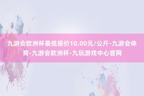 九游会欧洲杯最低报价10.00元/公斤-九游会体育-九游会欧洲杯-九玩游戏中心官网