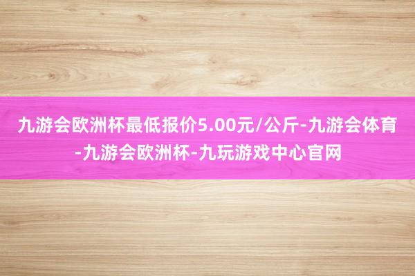 九游会欧洲杯最低报价5.00元/公斤-九游会体育-九游会欧洲杯-九玩游戏中心官网