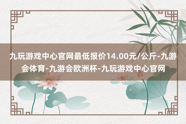 九玩游戏中心官网最低报价14.00元/公斤-九游会体育-九游会欧洲杯-九玩游戏中心官网