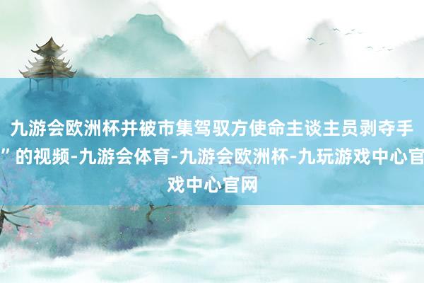 九游会欧洲杯并被市集驾驭方使命主谈主员剥夺手机”的视频-九游会体育-九游会欧洲杯-九玩游戏中心官网