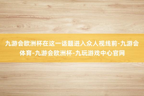 九游会欧洲杯在这一话题进入众人视线前-九游会体育-九游会欧洲杯-九玩游戏中心官网