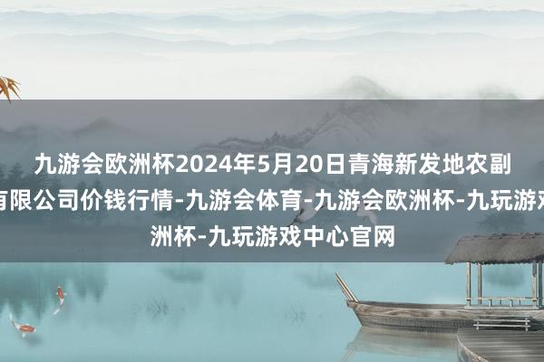 九游会欧洲杯2024年5月20日青海新发地农副产物搞定有限公司价钱行情-九游会体育-九游会欧洲杯-九玩游戏中心官网