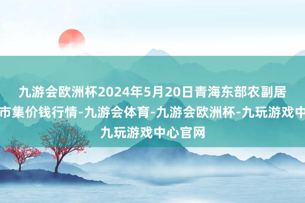 九游会欧洲杯2024年5月20日青海东部农副居品详尽市集价钱行情-九游会体育-九游会欧洲杯-九玩游戏中心官网