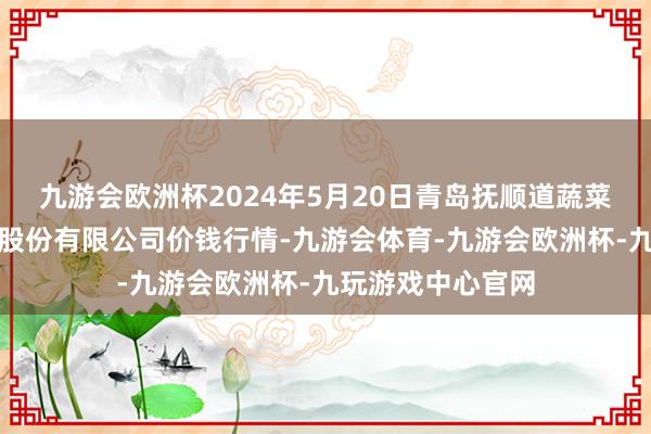 九游会欧洲杯2024年5月20日青岛抚顺道蔬菜副食物批发市集股份有限公司价钱行情-九游会体育-九游会欧洲杯-九玩游戏中心官网