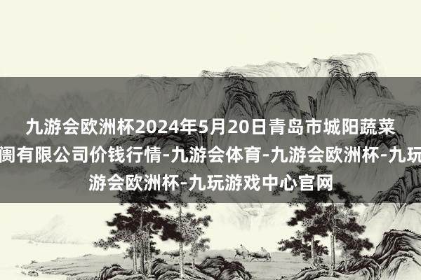 九游会欧洲杯2024年5月20日青岛市城阳蔬菜水居品批发阛阓有限公司价钱行情-九游会体育-九游会欧洲杯-九玩游戏中心官网