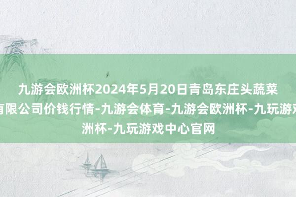 九游会欧洲杯2024年5月20日青岛东庄头蔬菜批发市集有限公司价钱行情-九游会体育-九游会欧洲杯-九玩游戏中心官网