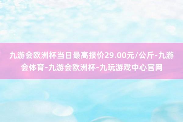 九游会欧洲杯当日最高报价29.00元/公斤-九游会体育-九游会欧洲杯-九玩游戏中心官网