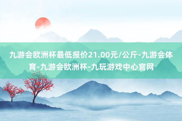 九游会欧洲杯最低报价21.00元/公斤-九游会体育-九游会欧洲杯-九玩游戏中心官网