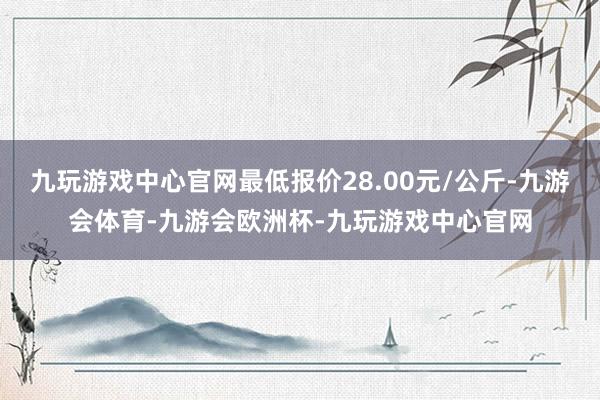 九玩游戏中心官网最低报价28.00元/公斤-九游会体育-九游会欧洲杯-九玩游戏中心官网