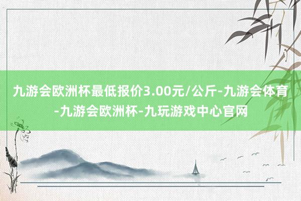 九游会欧洲杯最低报价3.00元/公斤-九游会体育-九游会欧洲杯-九玩游戏中心官网