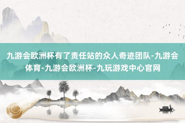 九游会欧洲杯有了责任站的众人奇迹团队-九游会体育-九游会欧洲杯-九玩游戏中心官网