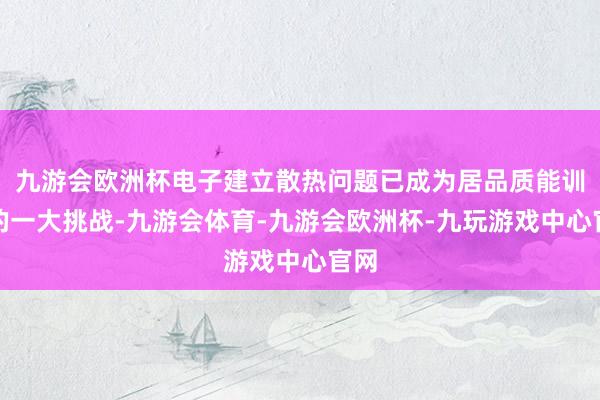 九游会欧洲杯电子建立散热问题已成为居品质能训导的一大挑战-九游会体育-九游会欧洲杯-九玩游戏中心官网