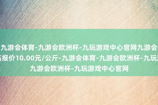 九游会体育-九游会欧洲杯-九玩游戏中心官网九游会体育当日最高报价10.00元/公斤-九游会体育-九游会欧洲杯-九玩游戏中心官网