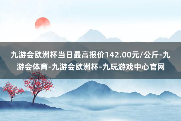 九游会欧洲杯当日最高报价142.00元/公斤-九游会体育-九游会欧洲杯-九玩游戏中心官网