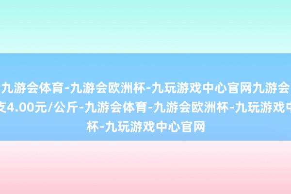 九游会体育-九游会欧洲杯-九玩游戏中心官网九游会体育收支4.00元/公斤-九游会体育-九游会欧洲杯-九玩游戏中心官网