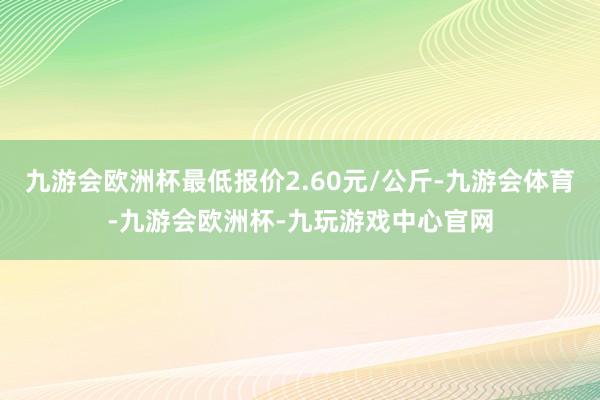 九游会欧洲杯最低报价2.60元/公斤-九游会体育-九游会欧洲杯-九玩游戏中心官网